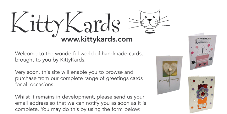 Welcome to the wonderful world of handmade cards, 
brought to you by KittyKards.

Very soon, this site will enable you to browse and 
purchase from our complete range of greetings cards 
for all occasions.

Whilst it remains in development, please send us your 
email address so that we are able to notify you as soon 
as it is live. You may do this by using the form below: